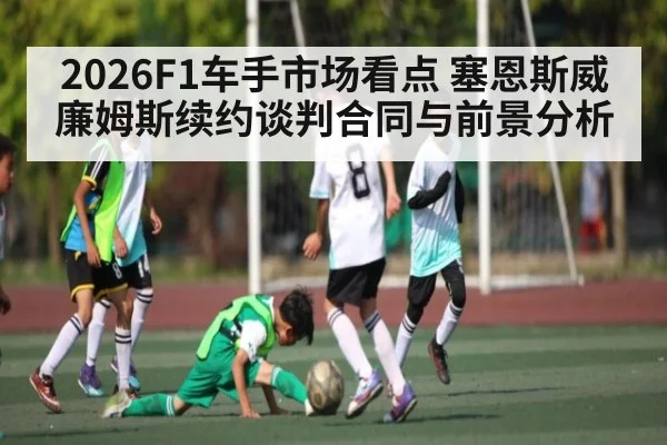 2026F1车手市场看点 塞恩斯威廉姆斯续约谈判合同与前景分析