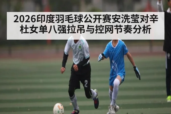 2026印度羽毛球公开赛安洗莹对辛杜女单八强拉吊与控网节奏分析